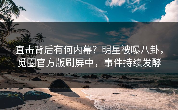 直击背后有何内幕？明星被曝八卦，觅圈官方版刷屏中，事件持续发酵