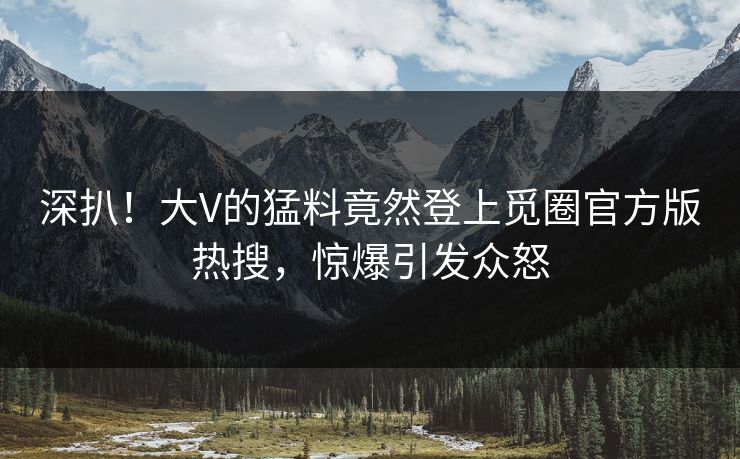 深扒！大V的猛料竟然登上觅圈官方版热搜，惊爆引发众怒