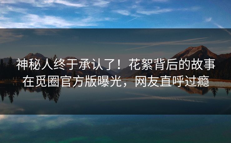 神秘人终于承认了！花絮背后的故事在觅圈官方版曝光，网友直呼过瘾