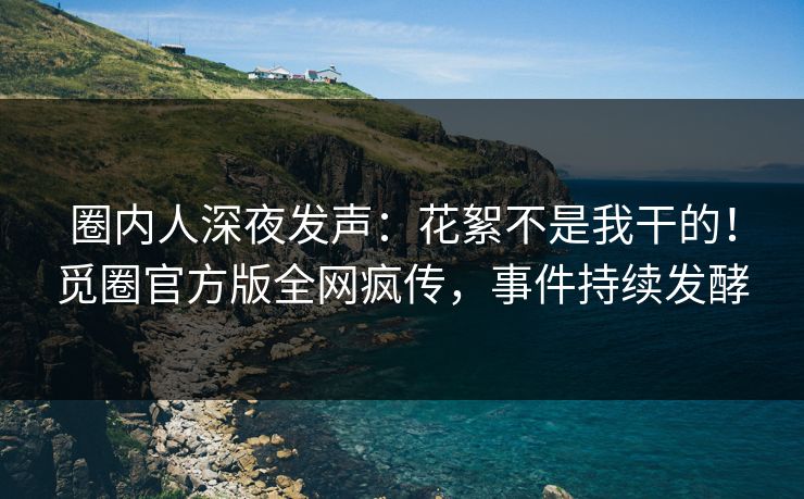 圈内人深夜发声：花絮不是我干的！觅圈官方版全网疯传，事件持续发酵