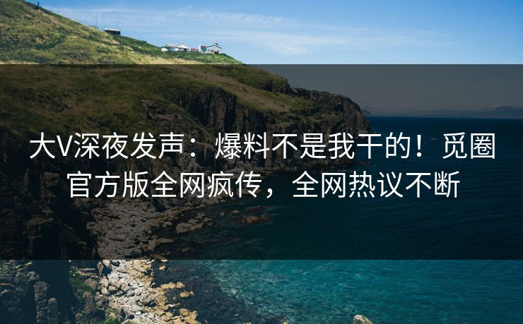 大V深夜发声：爆料不是我干的！觅圈官方版全网疯传，全网热议不断