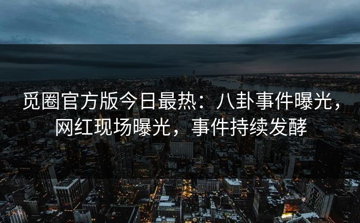 觅圈官方版今日最热：八卦事件曝光，网红现场曝光，事件持续发酵