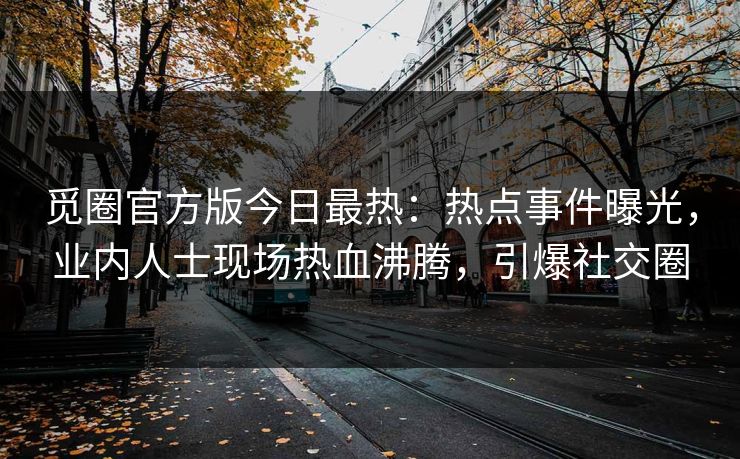觅圈官方版今日最热：热点事件曝光，业内人士现场热血沸腾，引爆社交圈