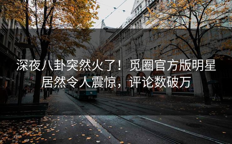 深夜八卦突然火了！觅圈官方版明星居然令人震惊，评论数破万