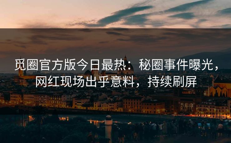 觅圈官方版今日最热：秘圈事件曝光，网红现场出乎意料，持续刷屏