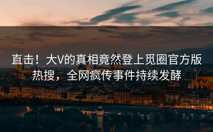 直击！大V的真相竟然登上觅圈官方版热搜，全网疯传事件持续发酵