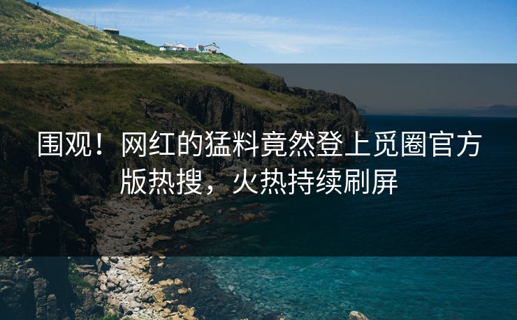 围观！网红的猛料竟然登上觅圈官方版热搜，火热持续刷屏