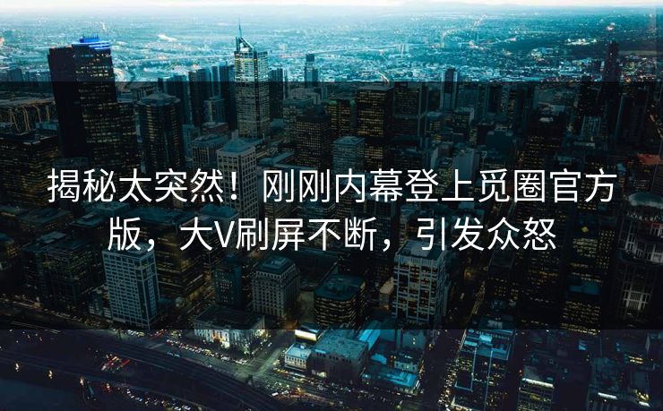 揭秘太突然！刚刚内幕登上觅圈官方版，大V刷屏不断，引发众怒