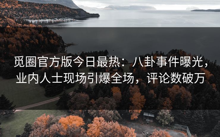 觅圈官方版今日最热：八卦事件曝光，业内人士现场引爆全场，评论数破万