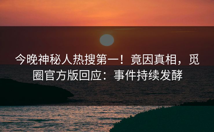今晚神秘人热搜第一！竟因真相，觅圈官方版回应：事件持续发酵