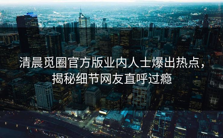 清晨觅圈官方版业内人士爆出热点，揭秘细节网友直呼过瘾