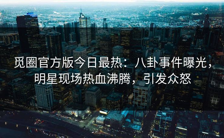 觅圈官方版今日最热：八卦事件曝光，明星现场热血沸腾，引发众怒