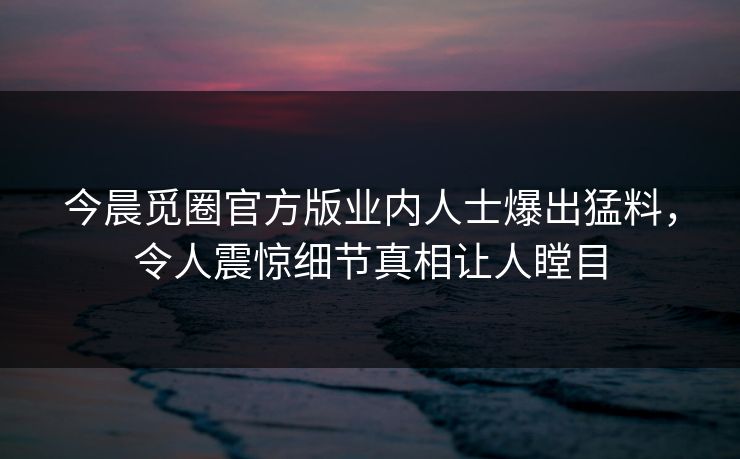 今晨觅圈官方版业内人士爆出猛料，令人震惊细节真相让人瞠目
