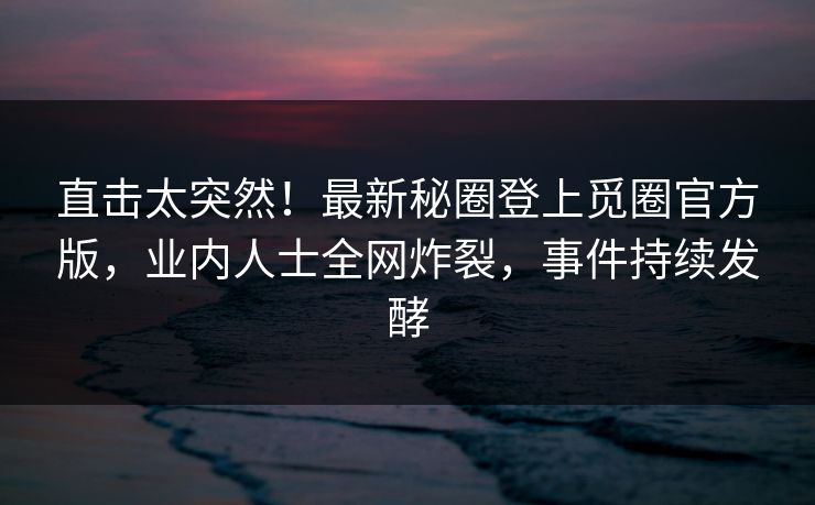 直击太突然！最新秘圈登上觅圈官方版，业内人士全网炸裂，事件持续发酵