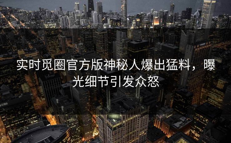 实时觅圈官方版神秘人爆出猛料，曝光细节引发众怒
