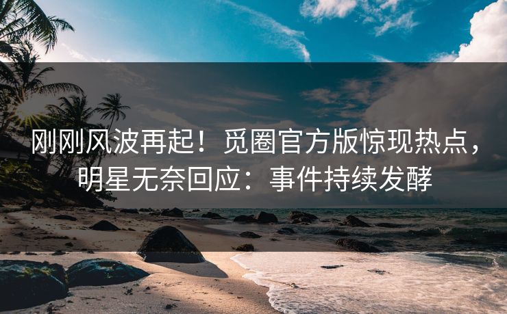 刚刚风波再起！觅圈官方版惊现热点，明星无奈回应：事件持续发酵