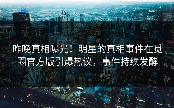 昨晚真相曝光！明星的真相事件在觅圈官方版引爆热议，事件持续发酵