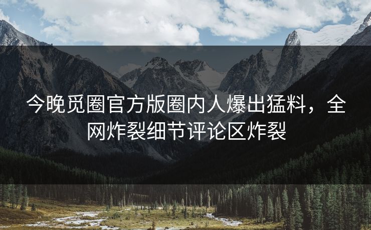 今晚觅圈官方版圈内人爆出猛料，全网炸裂细节评论区炸裂