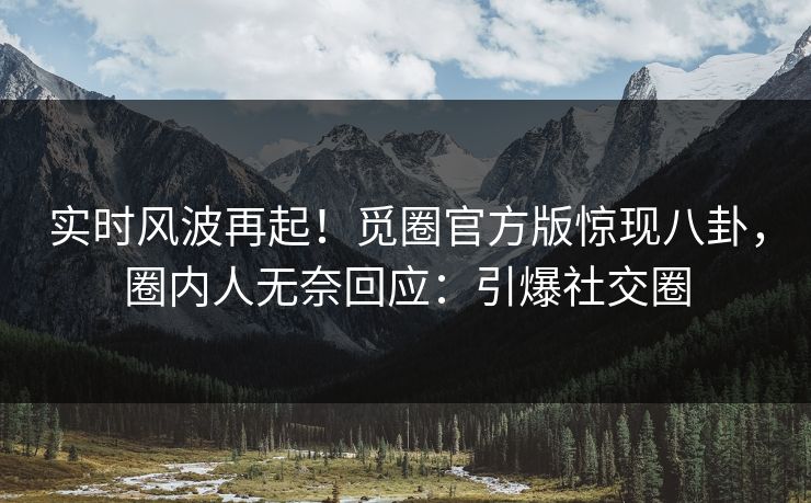 实时风波再起！觅圈官方版惊现八卦，圈内人无奈回应：引爆社交圈
