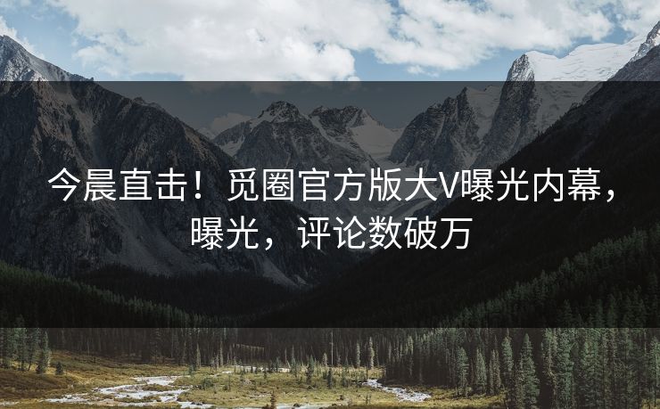 今晨直击！觅圈官方版大V曝光内幕，曝光，评论数破万
