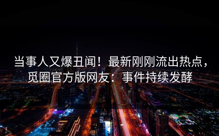 当事人又爆丑闻！最新刚刚流出热点，觅圈官方版网友：事件持续发酵