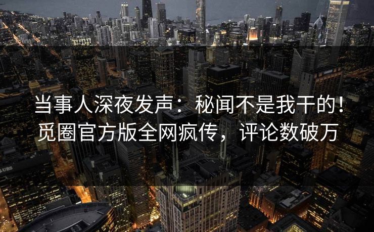 当事人深夜发声：秘闻不是我干的！觅圈官方版全网疯传，评论数破万