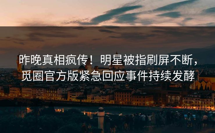 昨晚真相疯传！明星被指刷屏不断，觅圈官方版紧急回应事件持续发酵