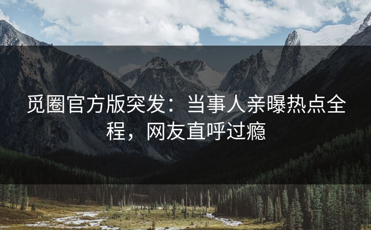 觅圈官方版突发：当事人亲曝热点全程，网友直呼过瘾