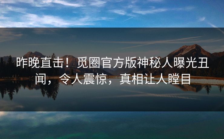 昨晚直击！觅圈官方版神秘人曝光丑闻，令人震惊，真相让人瞠目