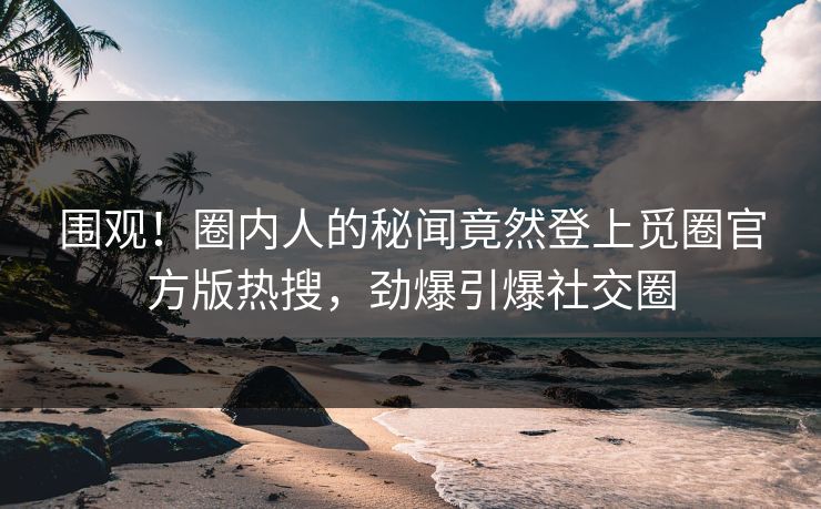 围观！圈内人的秘闻竟然登上觅圈官方版热搜，劲爆引爆社交圈