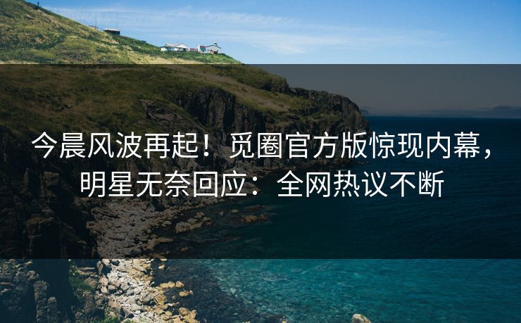 今晨风波再起！觅圈官方版惊现内幕，明星无奈回应：全网热议不断