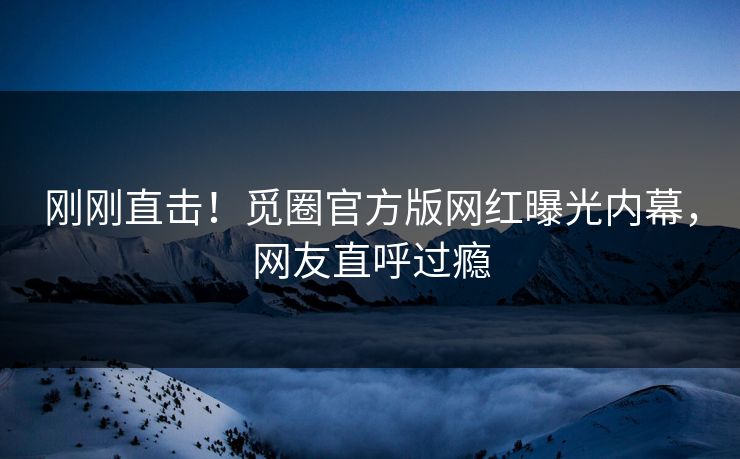 刚刚直击！觅圈官方版网红曝光内幕，网友直呼过瘾