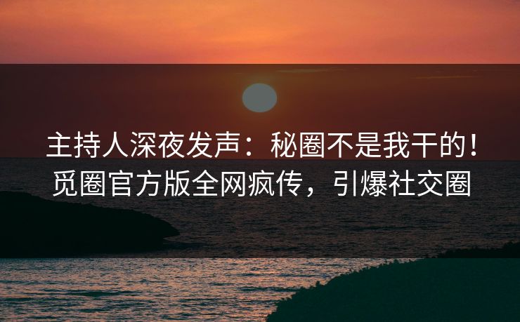 主持人深夜发声：秘圈不是我干的！觅圈官方版全网疯传，引爆社交圈