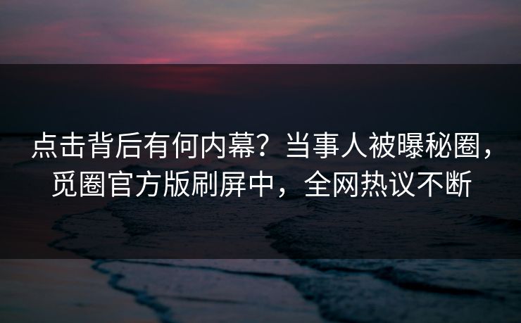 点击背后有何内幕？当事人被曝秘圈，觅圈官方版刷屏中，全网热议不断