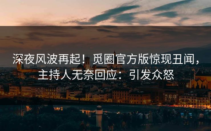 深夜风波再起！觅圈官方版惊现丑闻，主持人无奈回应：引发众怒