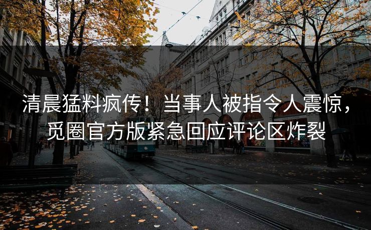 清晨猛料疯传！当事人被指令人震惊，觅圈官方版紧急回应评论区炸裂