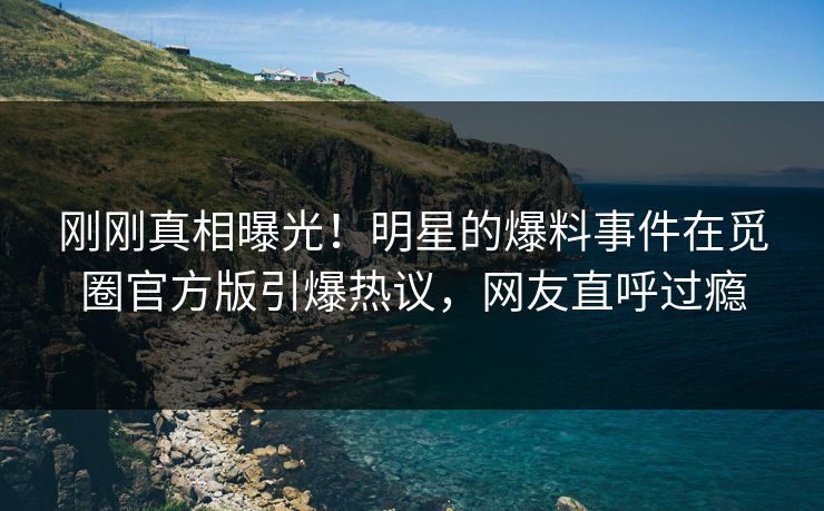 刚刚真相曝光！明星的爆料事件在觅圈官方版引爆热议，网友直呼过瘾