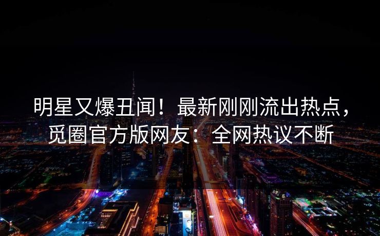 明星又爆丑闻！最新刚刚流出热点，觅圈官方版网友：全网热议不断