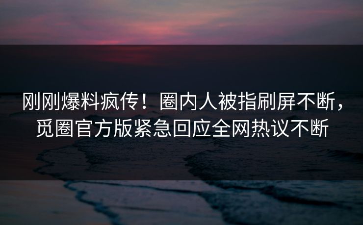 刚刚爆料疯传！圈内人被指刷屏不断，觅圈官方版紧急回应全网热议不断