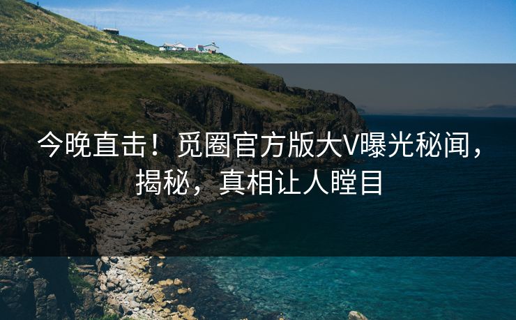 今晚直击！觅圈官方版大V曝光秘闻，揭秘，真相让人瞠目