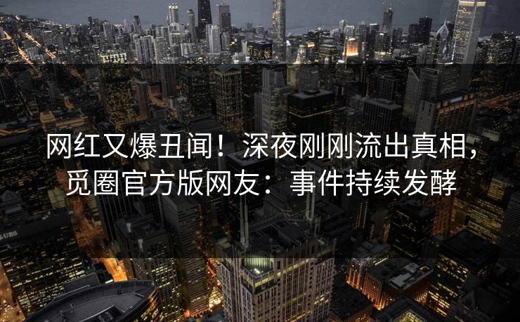 网红又爆丑闻！深夜刚刚流出真相，觅圈官方版网友：事件持续发酵