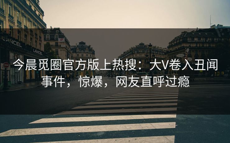 今晨觅圈官方版上热搜：大V卷入丑闻事件，惊爆，网友直呼过瘾