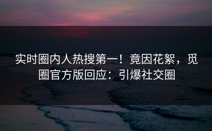 实时圈内人热搜第一！竟因花絮，觅圈官方版回应：引爆社交圈