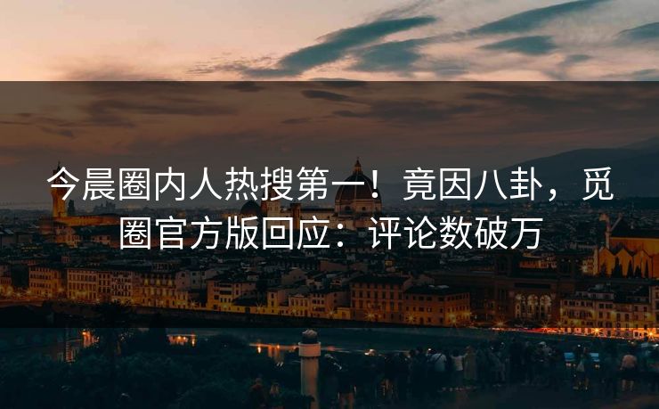 今晨圈内人热搜第一！竟因八卦，觅圈官方版回应：评论数破万
