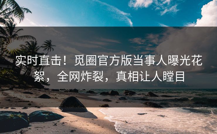 实时直击！觅圈官方版当事人曝光花絮，全网炸裂，真相让人瞠目