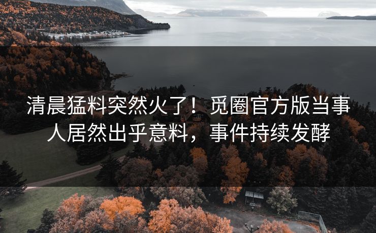 清晨猛料突然火了！觅圈官方版当事人居然出乎意料，事件持续发酵