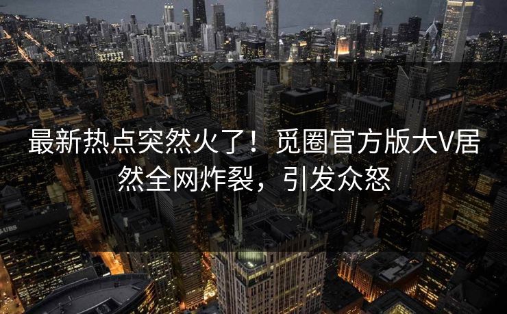 最新热点突然火了！觅圈官方版大V居然全网炸裂，引发众怒