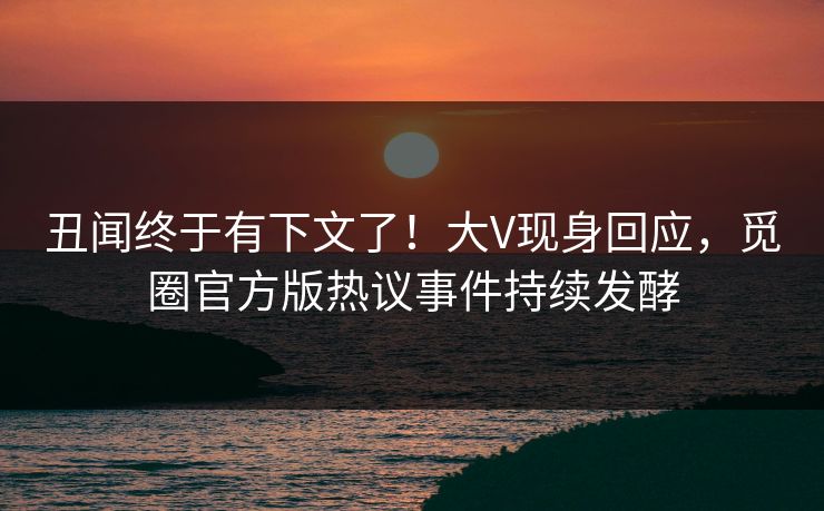 丑闻终于有下文了！大V现身回应，觅圈官方版热议事件持续发酵