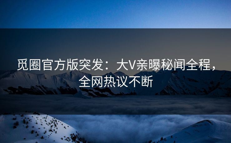 觅圈官方版突发：大V亲曝秘闻全程，全网热议不断