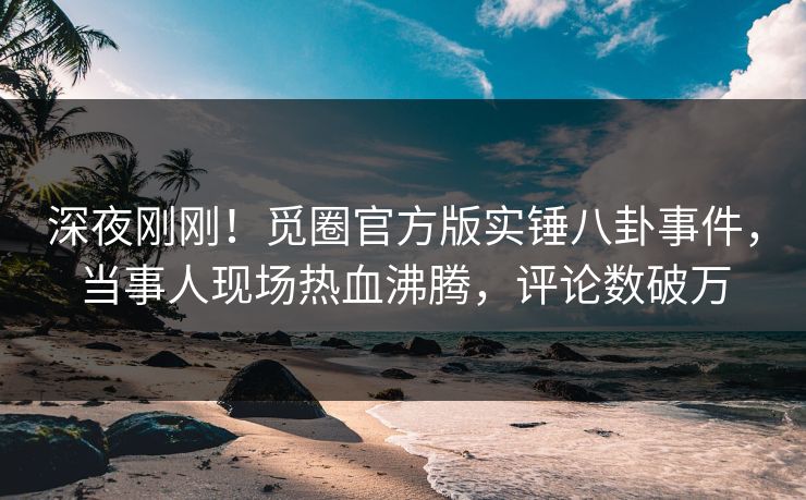 深夜刚刚！觅圈官方版实锤八卦事件，当事人现场热血沸腾，评论数破万